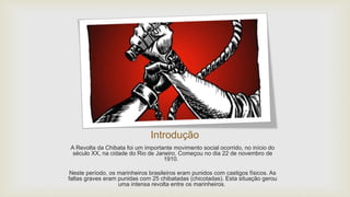 Introdução
A Revolta da Chibata foi um importante movimento social ocorrido, no início do
século XX, na cidade do Rio de Janeiro. Começou no dia 22 de novembro de
1910.
Neste período, os marinheiros brasileiros eram punidos com castigos físicos. As
faltas graves eram punidas com 25 chibatadas (chicotadas). Esta situação gerou
uma intensa revolta entre os marinheiros.
 