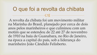 
A revolta da chibata foi um movimento militar
na Marinha do Brasil, planejado por cerca de dois
anos pelos marinheiros e que culminou com um
motim que se estendeu de 22 até 27 de novembro
de 1910 na baía de Guanabara, no Rio de Janeiro,
na época a capital do país, sob a liderança do
marinheiro João Cândido Felisberto.
O que foi a revolta da chibata
 