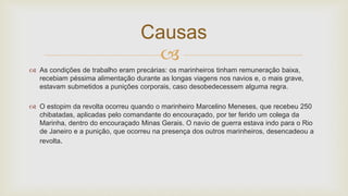 
 As condições de trabalho eram precárias: os marinheiros tinham remuneração baixa,
recebiam péssima alimentação durante as longas viagens nos navios e, o mais grave,
estavam submetidos a punições corporais, caso desobedecessem alguma regra.
 O estopim da revolta ocorreu quando o marinheiro Marcelino Meneses, que recebeu 250
chibatadas, aplicadas pelo comandante do encouraçado, por ter ferido um colega da
Marinha, dentro do encouraçado Minas Gerais. O navio de guerra estava indo para o Rio
de Janeiro e a punição, que ocorreu na presença dos outros marinheiros, desencadeou a
revolta.
Causas
 