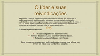 
O líder e suas
reivindicações
O primeiro a esboçar uma reação diante da crueldade dos atos que envolviam as
práticas de castigos, e chibatadas foi um marujo negro e analfabeto chamado
João Cândido ele liderou o protesto, que tomou o controle dos couraçados de Minas e
de São Paulo. Depois de tomado o controle de ambas embarcações, enviaram um
telegrama ao presidente contendo todas as suas reivindicações.
Entre seus pedidos estavam:
 Fim dos castigos físicos aos marinheiros.
 Melhora dos salários, que eram terrivelmente baixos.
 Folga semanal para todos os marinheiros.
Caso o governo negasse seus pedidos eles iriam usar de toda a força que
tinham em mãos para bombardear a capital.
 