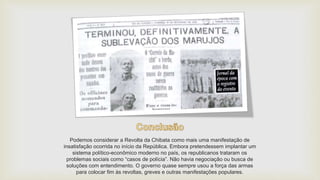Podemos considerar a Revolta da Chibata como mais uma manifestação de
insatisfação ocorrida no início da República. Embora pretendessem implantar um
sistema político-econômico moderno no país, os republicanos trataram os
problemas sociais como “casos de polícia”. Não havia negociação ou busca de
soluções com entendimento. O governo quase sempre usou a força das armas
para colocar fim às revoltas, greves e outras manifestações populares.
 