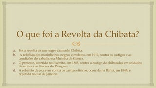 
O que foi a Revolta da Chibata?
a. Foi a revolta de um negro chamado Chibata.
b. A rebelião dos marinheiros, negros e mulatos, em 1910, contra os castigos e as
condições de trabalho na Marinha de Guerra.
c. O protesto, ocorrido no Exército, em 1865, contra o castigo de chibatadas em soldados
desertores na Guerra do Paraguai.
d. A rebelião de escravos contra os castigos físicos, ocorrida na Bahia, em 1848, e
repetida no Rio de Janeiro.
 