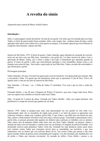 A revolta do símio
Argumento para cinema de Marco Aurélio Santos

Introdução :
John, é o personagem central da história. Se trata de um gorila. Um símio que foi treinado pelo seu dono
Tadeu, ex herói de guerra pelas forças armadas. John, veste roupas, luta , conhece armas de fogo e ainda
aprendeu tudo sobre como sobreviver a uma guerra ou ataques. Um animal especial que incrivelmente se
comporta como humano. Apenas não fala.

Interior de São Paulo, 1972. O herói de guerra. Tadeu Almeida, agora afastado do comando do exercito,
mora em um sítio com sua filha Sara, veterinária e um gorila de 2 m (dois metros) de altura. Com a
aprovação do Ibama, Tadeu, cria o símio e ainda o deu todo o treinamento que aprendeu quando na
guerra. O nome do gorila é John, que incrivelmente aprendeu a criar armadilhas, dirigir carros e até
manejar uma arma de fogo . Sem muito a aprovação de sua filha Sara, Tadeu, esconde das autoridades o
que ensina para o gorila.
Personagens principais
Tadeu Almeida ( 54 anos ) Ex herói de guerra pelo exercito brasileiro. Um apaixonado por animais. Mas
a sua paixão é John. Um gorila que ele domesticou assim que se aposentou. É pai de Sara. Viúvo, ele
apenas curte a vida em seu sítio no interior de São Paulo.
Sara Almeida - ( 28 anos + ou - ) Filha de Tadeu. É veterinária. Vive com o pai no sítio e cuida dos
animais.
Fernando Jardim - ( uns 48 anos ) Sargento de Policia. É honesto e que ama o lugar onde mora. Mora
com sua esposa Joice também no interior onde mora Tadeu.
John - O gorila de 2 metros de altura. Treinado por Tadeu, Detalhe : John, usa roupas humanas. Sua
preferência é a roupa do exercito que ganhou de seu dono.

Interior, 1974. Tadeu se prepara para mais uma apresentação em seu quintal no sítio onde vive.
Apresentação onde vão os moradores da região para assistir o ex herói de guerra se apresentar com
cachorros trinados e ainda com o próprio gorila John. É que Tadeu e sua filha sara cria bichos do mar,
cães, cobras e ainda animais silvestres como uma onça e macaco prego. Terminado a apresentação com o
gorila John, as pessoas presentes dão agrados em dinheiro para continuar os trabalhos com os animais.
John, nunca saiu da pequena cidade onde mora com seu dono Tadeu. Quando vai passear, chama a
atenção de todos com seu tamanho e vestido como um ser humano. O sargento de policia Fernando, vive
arrumando motivos para prejudicar Tadeu. Certo dia, Fernando fez uma denúncia contra maus tratos
com animais contra Tadeu que conseguiu provar para as autoridades sua inocência e que seus
tratamentos com os bichos que cria estavam dentro da lei. Isso irritou Tadeu que passou a não mais
querer atender ordens da policia local comandada pelo sargento. Um dia Fernando, por maldade deu voz
de prisão a Tadeu que inocente novamente, foi acusado de tráfico. Ficou detido e passou a ser

 
