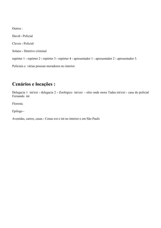 Outros :
David - Policial
Cleves - Policial
Solano - Detetive criminal
repórter 1 - repórter 2 - repórter 3 - repórter 4 - apresentador 1 - apresentador 2 - apresentador 3.
Policiais e várias pessoas moradores no interior.

Cenários e locações :
Delegacia 1 int/ext - delegacia 2 - Zoológico int/ext - sítio onde mora Tadeu int/ext - casa do policial
Fernando int
Floresta.
Epílogo Avenidas, carros, casas - Cenas ext e int no interior e em São Paulo

 