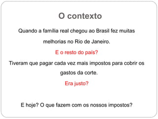 O contexto
Quando a família real chegou ao Brasil fez muitas
melhorias no Rio de Janeiro.
E o resto do país?
Tiveram que pagar cada vez mais impostos para cobrir os
gastos da corte.
Era justo?
E hoje? O que fazem com os nossos impostos?
 