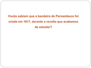 Vocês sabiam que a bandeira de Pernambuco foi
criada em 1817, durante a revolta que acabamos
de estudar?
 