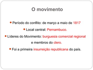 O movimento
Período do conflito: de março a maio de 1817
Local central: Pernambuco.
Líderes do Movimento: burguesia comercial regional
e membros do clero.
Foi a primeira insurreição republicana do país.
 