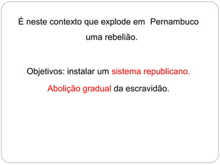 É neste contexto que explode em Pernambuco
uma rebelião.
Objetivos: instalar um sistema republicano.
Abolição gradual da escravidão.
 