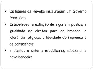  Os líderes da Revolta instauraram um Governo
Provisório;
 Estabeleceu: a extinção de alguns impostos, a
igualdade de direitos para os brancos, a
tolerância religiosa, a liberdade de imprensa e
de consciência;
 Implantou o sistema republicano, adotou uma
nova bandeira.
 
