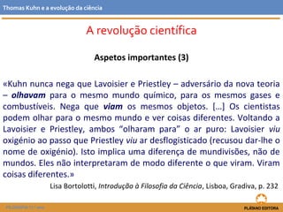 Aspetos importantes (3)
«Kuhn nunca nega que Lavoisier e Priestley – adversário da nova teoria
– olhavam para o mesmo mundo químico, para os mesmos gases e
combustíveis. Nega que viam os mesmos objetos. […] Os cientistas
podem olhar para o mesmo mundo e ver coisas diferentes. Voltando a
Lavoisier e Priestley, ambos “olharam para” o ar puro: Lavoisier viu
oxigénio ao passo que Priestley viu ar desflogisticado (recusou dar-lhe o
nome de oxigénio). Isto implica uma diferença de mundivisões, não de
mundos. Eles não interpretaram de modo diferente o que viram. Viram
coisas diferentes.»
Lisa Bortolotti, Introdução à Filosofia da Ciência, Lisboa, Gradiva, p. 232
FILOSOFIA 11.º ano
Thomas Kuhn e a evolução da ciência
A revolução científica
 