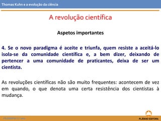 Aspetos importantes
4. Se o novo paradigma é aceite e triunfa, quem resiste a aceitá-lo
isola-se da comunidade científica e, a bem dizer, deixando de
pertencer a uma comunidade de praticantes, deixa de ser um
cientista.
As revoluções científicas não são muito frequentes: acontecem de vez
em quando, o que denota uma certa resistência dos cientistas à
mudança.
FILOSOFIA 11.º ano
Thomas Kuhn e a evolução da ciência
A revolução científica
 