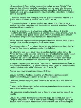 “O segundo rio é Giom, este é o que rodeia toda a terra de Etiópia.” Este
segundo rio é o líquido encéfalo−raquidiano, que é o outro pólo de nosso
sistema seminal, com o qual rodeamos toda nossa terra de Etiópia, isto é,
nossa cabeça e garganta, pois com o líquido encéfalo−raquidiano formamos
cérebro e garganta.

O nome do terceiro rio é Hidequel, este é o que vai adiante da Assíria. E o
quarto rio é o Eufrates.” (Gênese, cap. 2, vers. 10 a 14.)

O rio que vai adiante da Assíria e o Eufrates são os dois pólos da força
seminal da mulher. A mulher está diante de nós porque é a porta do Paraíso e
a porta está sempre adiante.

O Éden é o próprio sexo e a Árvore da Vida está no Éden. O Grande
Hierofante ELIPHAS LÉVI disse que o Grande Arcano era a própria Árvore da
Vida, banhada pelos quatro rios do Éden. Porém, temeroso, disse em um
momento de arrependimento: “Temo haver dito demasiado”.

Este é o terrível segredo indizível que jamais nenhum Iniciado havia ousado
divulgar. Este é o terrível segredo do Grande Arcano.

Esses quatro rios do Éden são as forças sexuais do homem e da mulher. A
Árvore da Vida está no meio dos quatro rios do Éden.

Se o homem, com todos seus vícios e paixões, tivesse podido comer da
Árvore da Vida, então teríamos Nero vivo, e os grandes tiranos não haveriam
deixado um só instante de luz para a humanidade. Conquanto vivesse
Calígula e os 12 Césares de Roma, ainda estariam sentados sobre seus
tronos. Porém, afortunadamente Jeová soube guardar a Árvore da Vida.

“Colocou o homem para fora e pôs Querubins a Oriente do Horto do Éden, e
uma Espada Flamejante que se revolvia para todos os lados, para guardar o
caminho da Árvore da Vida.” (Gênese, cap. 3, vers. 24.)

Acende tuas nove lamparinas místicas, Ó Chela!

Escuta−me! Há no fundo de tua alma um Mestre que permanece em
observação mística, aguardando a hora de ser realizado.

Ouve−me, amado discípulo, esse Mestre é teu ÍNTIMO e tu és a alma do
Mestre.

O Íntimo se faz Mestre com os frutos das experiências milenares através das
inumeráveis reencarnações.

Não esqueças, amado discípulo, que tu és uma alma e que teu corpo é teu
vestido.

Escuta−me, amado discípulo: quando uma roupa se danifica, que fazes?
Lança−a fora porque já não te serve e isso não me podes negar. Agora, se
desejas repor tua veste, onde vais? Contestarás que vais à alfaiataria para
 