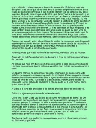 que o alfaiate confeccione para ti outra indumentária. Pois bem, querido
discípulo, já te disse que tu és uma alma e que teu corpo é uma veste. Essa
roupa de carne foi bem feita, à tua medida fizeram−na os obreiros: teu pai e
tua mãe. Quando essa roupa se danifica, que fazes? Atira−a longe de ti; e se
quiseres repô−la tens que buscar um novo par de obreiros que sejam varão e
fêmea, para que façam outro traje de carne bem feito, à tua medida. Tu me
dirás: Como? E eu te pergunto: Como te fizeram o vestido de carne que tens?
Da mesma forma os novos alfaiates farão outra roupa da carne. Por que te
parecem estranhas essas coisas? Quando retiras uma roupa de pano e
vestes outra, deixas de ser o senhor “X” e te esqueces de teus negócios e de
tuas contas? Claro que não! Seja com uma roupa de pano ou com uma de
seda sempre pagarás as tuas contas. O mesmo acontece quando tu, que és
uma alma, te revestes com uma indumentária de carne: Paga tuas contas
velhas porque não existe outro remédio. Esses débitos são tuas más ações.

Escuta−me, amado leitor, são milhões de vestes de carne que tens despojado
desde o princípio do mundo. Se não te recordas disso, outros se recordam, e
chegará o dia em que poderás lembrar teus milhares de mortes e
nascimentos desde a constituição do mundo.

Não esqueças que Adão não é um só indivíduo, nem Eva uma só mulher.

Adão são os milhões de homens da Lemúria e Eva, as milhares de mulheres
da Lemúria.

As almas que hoje em dia vês em trajes de carne e osso são as mesmas da
Lemúria, que naquela época estavam vestidas com outras roupas de carne e
osso.

Os Quatro Tronos, no amanhecer da vida, emanaram de sua própria vida
milhões de corpos humanos em estado de embriões. Esses corpos humanos
desenvolveram−se através das Eras e agora são nossas maravilhosas vestes
feitas do limo da terra. Tudo isso a Bíblia explica. Porém, para estudá−la
necessita−se ter estudado ocultismo e não se pode ler à letra morta, como
quem lê um jornal.

A Bíblia é o livro dos gnósticos e só sendo gnóstico pode−se entendê−la.

Entremos agora no problema da vida e da morte.

Ouve−me, leitor: Cada vez que te pões numa nova roupa de carne, és um
pouquinho menos velhaco, um pouco menos assassino, um pouco menos
invejoso, porque é certo que na vida aprende−se a pauladas. E realmente,
por força de tanto sofrer, a alma vai−se aperfeiçoando. O potro selvagem é
amansado com o látego. Chegará também o dia em que a alma fusiona−se
com o Íntimo e converte−se em Anjo. Isso se realiza nascendo e morrendo
milhões de vezes, porém também é certo que em uma só vida bem
aproveitada pode−sse chegar à união com o Íntimo.

Também é certo que podemos nos conservar jovens e não morrer por meio
do Elixir da Longa Vida.
 
