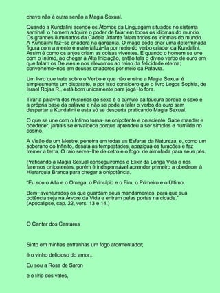 chave não é outra senão a Magia Sexual.

Quando a Kundalini acende os Átomos da Linguagem situados no sistema
seminal, o homem adquire o poder de falar em todos os idiomas do mundo.
Os grandes iluminados da Cadeia Atlante falam todos os idiomas do mundo.
A Kundalini faz−se criadora na garganta. O mago pode criar uma determinada
figura com a mente e materializá−la por meio do verbo criador da Kundalini.
Assim é como os anjos criam as coisas viventes. E quando o homem se une
com o Íntimo, ao chegar à Alta Iniciação, então fala o divino verbo de ouro em
que falam os Deuses e nos elevamos ao reino da felicidade eterna;
convertemo−nos em deuses criadores por meio da Palavra.

Um livro que trate sobre o Verbo e que não ensine a Magia Sexual é
simplesmente um disparate, e por isso considero que o livro Logos Sophia, de
Israel Rojas R., está bom unicamente para jogá−lo fora.

Tirar a palavra dos mistérios do sexo é o cúmulo da loucura porque o sexo é
a própria base da palavra e não se pode a falar o verbo de ouro sem
despertar a Kundalini e esta só se desperta praticando Magia Sexual.

O que se une com o Íntimo torna−se onipotente e onisciente. Sabe mandar e
obedecer, jamais se envaidece porque aprendeu a ser simples e humilde no
cosmo.

A Visão de um Mestre, penetra em todas as Esferas da Natureza, e, como um
soberano do Infinito, desata as tempestades, apazigua os furacões e faz
tremer a terra. O raio serve−lhe de cetro e o fogo, de almofada para seus pés.

Praticando a Magia Sexual conseguiremos o Elixir da Longa Vida e nos
faremos onipotentes, porém é indispensável aprender primeiro a obedecer à
Hierarquia Branca para chegar à onipotência.

“Eu sou o Alfa e o Omega, o Princípio e o Fim, o Primeiro e o Último.

Bem−aventurados os que guardam seus mandamentos, para que sua
potência seja na Árvore da Vida e entrem pelas portas na cidade.”
(Apocalipse, cap. 22, vers. 13 e 14.)



O Cantar dos Cantares



Sinto em minhas entranhas um fogo atormentador;

é o vinho delicioso do amor...

Eu sou a Rosa de Saron

e o lírio dos vales,
 