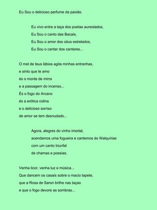 Eu Sou o delicioso perfume da paixão.



       Eu vivo entre a taça dos poetas aureolados,

       Eu Sou o canto das Bacais,

       Eu Sou o amor dos céus estrelados,

       Eu Sou o cantar dos cantares...



O mel de teus lábios agita minhas entranhas,

e sinto que te amo

és o monte de mirra

e a passagem do incenso...

És o fogo do Arcano

és a erótica colina

e o delicioso sorriso

de amor se tem desnudado...



       Agora, alegres do vinho imortal,

       acendamos uma fogueira e cantemos às Walquírias

       com um canto triunfal

       de chamas e poesias.



Venha licor, venha luz e música...

Que dancem os casais sobre o macio tapete,

que a Rosa de Saron brilhe nas taças

e que o fogo devore as sombras...
 