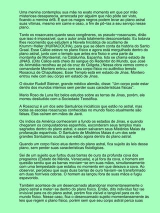 Uma menina contemplou sua mãe no exato momento em que por mão
misteriosa desaparecia, arrancada por alguém que não pôde ser visto,
ficando a menina órfã. É que os magos negros podem levar ao plano astral
suas vítimas, mesmo em carne e osso, a fim de pô−las a seu serviço nesse
plano.

Tanto os rosacruzes quanto seus congêneres, os pseudo−rosacruzes, dirão
que isso é impossível, que o autor anda totalmente desconcertado. Eu todavia
lhes recomendo que estudem a Novela Iniciática de ocultismo de
Krumm−Heller (HUIRACOCHA), para que se dêem conta da história do Santo
Graal. Esse Cálice esteve no plano físico e agora está mergulhado dentro do
plano astral, junto com o templo que antes era físico e uma parte da
montanha de Montserrat, na Catalunha, Espanha. Isto se chama estado de
JINAS. (Dito Cálice está cheio do sangue do Redentor do Mundo, que José
de Arimatéia recolheu ao pé da cruz do Gólgota.) Nessa obra vemos como o
comandante Montero entrou com seu corpo físico no autêntico templo
Rosacruz de Chapultepec. Esse Templo está em estado de Jinas. Montero
entrou nele com seu corpo em estado de Jinas.

O doutor Rudolf Steiner, grande médico alemão, disse: “Um corpo pode estar
dentro dos mundos internos sem perder suas características físicas”.

Mario Roso de Luna fez belos estudos sobre as terras de Jinas, porém, ele
morreu desiludido com a Sociedade Teosófica.

A Rosacruz é um dos sete Santuários iniciáticos que estão no astral, mas
todas as escolas rosacruzes conhecidas no mundo físico atualmente são
falsas. Elas caíram em mãos de Javé.

Os índios da América conheceram a fundo os estados de Jinas, e quando
chegaram os conquistadores espanhóis, esconderam seus templos mais
sagrados dentro do plano astral, e assim salvaram seus Mistérios Maias da
profanação espanhola. O Santuário de Mistérios Maias é um dos sete
grandes Santuários ocultos que estão agora dentro do plano astral.

Quando um corpo físico atua dentro do plano astral, fica sujeito às leis desse
plano, sem perder suas características fisiológicas.

Sei de um sujeito que furtou duas barras de ouro da profunda cova dos
pregoeiros (Estado de Mérida, Venezuela), e já fora da cova, o homem em
questão sentiu que as barras moviam−se em suas mãos, simultaneamente
com uma tempestade que estalou no momento em que deixava a cova. Ao
observar, percebeu que suas duas barras de ouro haviam−se transformado
em duas horríveis cobras. O homem as lançou fora de suas mãos e fugiu
espavorido.

Também acontece de um desencarnado abandonar momentaneamente o
plano astral e meter−se dentro do plano físico. Então, dito indivíduo faz−se
invisível para os do plano astral, porém fica visível e tangível para os do
mundo físico. Nesse caso, fica o desencarnado sujeito momentaneamente às
leis que regem o plano físico, porém sem que seu corpo astral perca suas
 