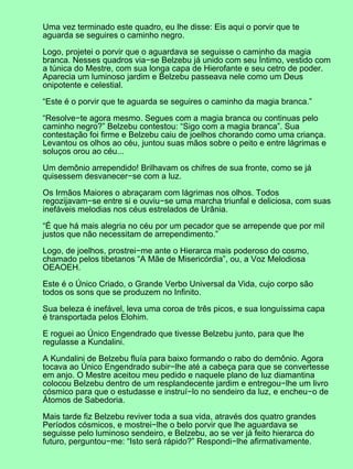 Uma vez terminado este quadro, eu lhe disse: Eis aqui o porvir que te
aguarda se seguires o caminho negro.

Logo, projetei o porvir que o aguardava se seguisse o caminho da magia
branca. Nesses quadros via−se Belzebu já unido com seu Íntimo, vestido com
a túnica do Mestre, com sua longa capa de Hierofante e seu cetro de poder.
Aparecia um luminoso jardim e Belzebu passeava nele como um Deus
onipotente e celestial.

“Este é o porvir que te aguarda se seguires o caminho da magia branca.”

“Resolve−te agora mesmo. Segues com a magia branca ou continuas pelo
caminho negro?” Belzebu contestou: “Sigo com a magia branca”. Sua
contestação foi firme e Belzebu caiu de joelhos chorando como uma criança.
Levantou os olhos ao céu, juntou suas mãos sobre o peito e entre lágrimas e
soluços orou ao céu...

Um demônio arrependido! Brilhavam os chifres de sua fronte, como se já
quisessem desvanecer−se com a luz.

Os Irmãos Maiores o abraçaram com lágrimas nos olhos. Todos
regozijavam−se entre si e ouviu−se uma marcha triunfal e deliciosa, com suas
inefáveis melodias nos céus estrelados de Urânia.

“É que há mais alegria no céu por um pecador que se arrepende que por mil
justos que não necessitam de arrependimento.”

Logo, de joelhos, prostrei−me ante o Hierarca mais poderoso do cosmo,
chamado pelos tibetanos “A Mãe de Misericórdia”, ou, a Voz Melodiosa
OEAOEH.

Este é o Único Criado, o Grande Verbo Universal da Vida, cujo corpo são
todos os sons que se produzem no Infinito.

Sua beleza é inefável, leva uma coroa de três picos, e sua longuíssima capa
é transportada pelos Elohim.

E roguei ao Único Engendrado que tivesse Belzebu junto, para que lhe
regulasse a Kundalini.

A Kundalini de Belzebu fluía para baixo formando o rabo do demônio. Agora
tocava ao Único Engendrado subir−lhe até a cabeça para que se convertesse
em anjo. O Mestre aceitou meu pedido e naquele plano de luz diamantina
colocou Belzebu dentro de um resplandecente jardim e entregou−lhe um livro
cósmico para que o estudasse e instruí−lo no sendeiro da luz, e encheu−o de
Átomos de Sabedoria.

Mais tarde fiz Belzebu reviver toda a sua vida, através dos quatro grandes
Períodos cósmicos, e mostrei−lhe o belo porvir que lhe aguardava se
seguisse pelo luminoso sendeiro, e Belzebu, ao se ver já feito hierarca do
futuro, perguntou−me: “Isto será rápido?” Respondi−lhe afirmativamente.
 