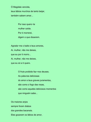 Ó Magdala vencida,

teus lábios murchos de tanto beijar,

também sabem amar...



       Por isso quero−te

       mulher caída.

       Por ti morrerei,

       digam o que disserem.



Agrada−me o baile e teus amores,

Ai, mulher, não me deixes,

que eu por ti morro...

Ai, mulher, não me deixes,

que eu só a ti quero.



       O fruto proibido faz−nos deuses.

       As palavras deliciosas

       do amor e teus graves juramentos,

       são como o fogo das rosas,

       são como aqueles deliciosos momentos

       que ninguém sabe...



Os maiores anjos

sempre foram diabos

dos grandes bacanais.

Eles gozaram os lábios de amor,
 