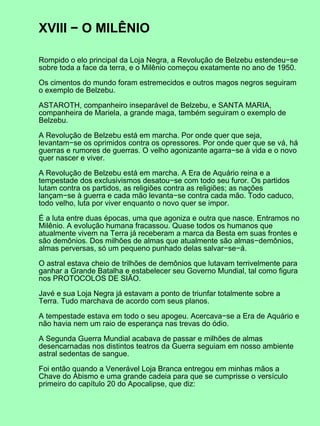 XVIII − O MILÊNIO

Rompido o elo principal da Loja Negra, a Revolução de Belzebu estendeu−se
sobre toda a face da terra, e o Milênio começou exatamente no ano de 1950.

Os cimentos do mundo foram estremecidos e outros magos negros seguiram
o exemplo de Belzebu.

ASTAROTH, companheiro inseparável de Belzebu, e SANTA MARIA,
companheira de Mariela, a grande maga, também seguiram o exemplo de
Belzebu.

A Revolução de Belzebu está em marcha. Por onde quer que seja,
levantam−se os oprimidos contra os opressores. Por onde quer que se vá, há
guerras e rumores de guerras. O velho agonizante agarra−se à vida e o novo
quer nascer e viver.

A Revolução de Belzebu está em marcha. A Era de Aquário reina e a
tempestade dos exclusivismos desatou−se com todo seu furor. Os partidos
lutam contra os partidos, as religiões contra as religiões; as nações
lançam−se à guerra e cada mão levanta−se contra cada mão. Todo caduco,
todo velho, luta por viver enquanto o novo quer se impor.

É a luta entre duas épocas, uma que agoniza e outra que nasce. Entramos no
Milênio. A evolução humana fracassou. Quase todos os humanos que
atualmente vivem na Terra já receberam a marca da Besta em suas frontes e
são demônios. Dos milhões de almas que atualmente são almas−demônios,
almas perversas, só um pequeno punhado delas salvar−se−á.

O astral estava cheio de trilhões de demônios que lutavam terrivelmente para
ganhar a Grande Batalha e estabelecer seu Governo Mundial, tal como figura
nos PROTOCOLOS DE SIÃO.

Javé e sua Loja Negra já estavam a ponto de triunfar totalmente sobre a
Terra. Tudo marchava de acordo com seus planos.

A tempestade estava em todo o seu apogeu. Acercava−se a Era de Aquário e
não havia nem um raio de esperança nas trevas do ódio.

A Segunda Guerra Mundial acabava de passar e milhões de almas
desencarnadas nos distintos teatros da Guerra seguiam em nosso ambiente
astral sedentas de sangue.

Foi então quando a Venerável Loja Branca entregou em minhas mãos a
Chave do Abismo e uma grande cadeia para que se cumprisse o versículo
primeiro do capítulo 20 do Apocalipse, que diz:
 