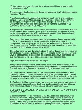 “E vi um Anjo descer do céu, que tinha a Chave do Abismo e uma grande
cadeia em sua mão.”

E recebi ordem dos Senhores do Karma para encerrar Javé e todos os magos
negros no Abismo.

A tarefa era realmente esmagadora para mim, porém senti−me onipotente
porque os Veneráveis Mestres, depois de submeter−me às terríveis Provas
da Iniciação, entregaram−me a Espada da Justiça e o cavalo branco.
Conferiram−me a mais alta honra para um ser humano, qual seja: A DE
JULGAR E INICIAR A ERA DE AQUÁRIO.

E foi posta uma cinta sobre a minha coxa, que em letra simbólica diz: “Rei dos
Reis e Senhor dos Senhores”, para que se cumprisse a o Capítulo 19, vers.
16, do Apocalipse, que diz: “Em suas vestes e em sua coxa tem−se escrito
este nome: Rei dos Reis e Senhor dos Senhores”.

Trago essa cinta na coxa para representar que o poder do ser humano está
no sexo. Em conseqüência foi−me entregue a missão de ensinar à
humanidade, pela primeira vez na vida, os terríveis segredos do sexo. Por
isso é que o Íntimo, o Real Ser que isto escreve, traz essa cinta na coxa, com
isso simbolizando minha missão nesse sentido.

Chegada a noite em que deveria obedecer à ordem de prender Javé, marchei
com todos os meus discípulos em rigorosa formação militar, lançando vivas a
Javé, e o rodeamos e o prendemos de surpresa. Ele estava convencido de
que iríamos abraçá−lo e por isso não escapou das nossas mãos.

Logo o encerramos no Avitchi da Lua Negra.

Sete portas atômicas de ferro conduzem a esse plano de consciência, e na
grande porta externa permanece colada a espada com a qual Michael venceu
Luzbel e todas as legiões tenebrosas dos antigos Períodos Cósmicos.

Os magos negros se horrorizam ao ver essa espada. Javé tinha um Karma
gravíssimo, pois foi o autor secreto da crucificação de Cristo e o responsável
direto pelo fracasso da evolução humana na Terra. Essa velha dívida tinha de
ser paga irremediavelmente, pois ninguém pode impunemente burlar a Lei.

Os Senhores do Karma entregaram−me uma enorme e pesada cruz cheia de
espinhos para que crucificasse Javé com a cabeça para baixo e os pés para
cima, pois ele crucificou o Cristo, e agora o Karma entrara em ação.

E OBEDECI E O COLOQUEI NA CRUZ COM A CABEÇA PARA BAIXO E OS
PÉS PARA CIMA.

E assim cumpriram−se os versículos 2 e 3 do Apocalipse, capítulo 20, que
dizem: “E prendeu o Dragão, aquela Serpente Antiga, que é o Demônio e
Satanás, e atou−o por mil anos. E o arremessei ao Abismo, e fechou−se o
selo sobre ele para que não engane mais as nações até que mil anos sejam
cumpridos. E depois disto, é necessário que seja desatado um pouco de
 