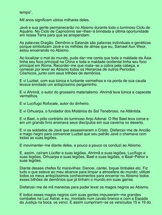 tempo”.

Mil anos significam vários milhares deles.

Javé e sua gente permanecerão no Abismo durante todo o luminoso Ciclo de
Aquário. No Ciclo de Capricórnio ser−lhes−á brindada a última oportunidade
em nossa Terra para que se arrependam.

As palavras Dragão, Demônio e Satanás são palavras individuais e genéticas
porque simbolizam Javé e os milhões de almas que eu, Samael Aun Weor,
estou encerrando no Abismo.

Ao localizar o mal do mundo, pude dar−me conta que toda a maldade da Ásia
tinha seu foco principal na China e toda a maldade ocidental tinha seu foco
principal em Roma. Recordei−me que mata−se a cobra pela cabeça, e
comecei por levar ao Abismo todos os Hierarcas de outros Períodos
Cósmicos, junto com seus trilhões de demônios.

E vi Luzbel, com sua túnica e turbante vermelhos e na ponta de sua cauda
levava enrolado um antiqüíssimo pergaminho.

E vi Ahrimã, o autor do grosseiro materialismo. Ahrimã leva túnica e capacete
vermelhos.

E vi Lucífugo Rofocale, autor do dinheiro.

E vi Orhuarpa, o fundador dos Mistérios do Sol Tenebroso, na Atlântida.

E vi Bael, o pólo contrário do luminoso Anjo Adonai. O Rei Bael leva coroa e
em um grande livro ensinava seus discípulos em sua caverna no deserto.

E vi os soldados de Javé que assassinaram o Cristo. Disfarcei−me de Ancião
e mago negro para convencer Luzbel que seu patrão Javé o chamava com
todas as suas legiões.

E movimentei−me diante deles, e pouco a pouco os conduzi ao Abismo.

E, assim, caíram Lúcifer e suas legiões, Ahrimã e suas legiões, Lucífugo e
suas legiões, Orhuarpa e suas legiões, Bael e suas legiões, e Baal−Pehor e
suas legiões.

Diante desses chefes fiz maravilhas: Dancei, cantei, toquei timbales etc. Fiz
tudo o que esteve ao meu alcance para limpar a atmosfera do mundo; utilizei
todos os meus antiqüíssimos conhecimentos para encerrar no Abismo todos
esses bilhões de demônios que já tinham o mundo em suas garras.

Disfarcei−me de mil maneiras para poder levar os magos negros ao Abismo.

E todos esses magos negros com suas gentes impuseram−me grandes
combates na Luz Astral, e eu, montado num cavalo branco e com a Espada
da Justiça na boca, os venci. E assim cumpriram−se os versículos 15 e 19 do
 