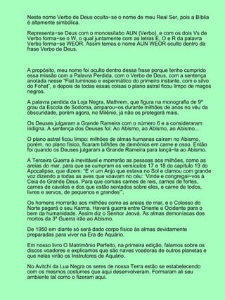 Neste nome Verbo de Deus oculta−se o nome de meu Real Ser, pois a Bíblia
é altamente simbólica.

Representa−se Deus com o monossílabo AUN (Verbo), e com os dois Vs de
Verbo forma−se o W, o qual juntamente com as letras E, O e R da palavra
Verbo forma−se WEOR. Assim temos o nome AUN WEOR oculto dentro da
frase Verbo de Deus.



A propósito, meu nome foi oculto dentro dessa frase porque tenho cumprido
essa missão com a Palavra Perdida, com o Verbo de Deus, com a sentença
anotada nesse “Fiat luminoso e espermático do primeiro instante, com o silvo
do Fohat”, e depois de todas essas coisas o plano astral ficou limpo de magos
negros.

A palavra perdida da Loja Negra, Mathrem, que figura na monografia de 9º
grau da Escola de Sodoma, amparou−os durante milhões de anos no véu da
obscuridade, porém agora, no Milênio, já não os protegerá mais.

Os Deuses julgaram a Grande Rameira com o número 6 e a consideraram
indigna. A sentença dos Deuses foi: Ao Abismo, ao Abismo, ao Abismo...

O plano astral ficou limpo: milhões de almas humanas caíram no Abismo,
porém, no plano físico, ficaram bilhões de demônios em carne e osso. Então
foi quando os Deuses julgaram a Grande Rameira para lançá−la ao Abismo.

A Terceira Guerra é inevitável e morrerão as pessoas aos milhões, como as
areias do mar, para que se cumpram os versículos 17 e 18 do capítulo 19 do
Apocalipse, que dizem: “E vi um Anjo que estava no Sol e clamou com grande
voz dizendo a todas as aves que voavam no céu: ‘Vinde e congregai−vos à
Ceia do Grande Deus. Para que comais carnes de reis, carnes de fortes,
carnes de cavalos e dos que estão sentados sobre eles, e carne de todos,
livres e servos, de pequenos e grandes’”.

Os homens morrerão aos milhões como as areias do mar, e o Colosso do
Norte pagará o seu Karma. Haverá guerra entre Oriente e Ocidente para o
bem da humanidade. Assim diz o Senhor Jeová. As almas demoníacas dos
mortos da 3ª Guerra irão ao Abismo.

De 1950 em diante só será dado corpo físico às almas devidamente
preparadas para viver na Era de Aquário.

Em nosso livro O Matrimônio Perfeito, na primeira edição, falamos sobre os
discos voadores e explicamos que são naves voadoras de outros planetas e
que nelas virão os Instrutores de Aquário.

No Avitchi da Lua Negra os seres de nossa Terra estão se estabelecendo
com os mesmos costumes que aqui desenvolveram. Formaram ali seu
ambiente tal como o fizeram aqui.
 