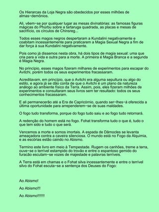 Os Hierarcas da Loja Negra são obedecidos por esses milhões de
almas−demônios.

Ali, vêem−se por qualquer lugar as mesas divinatórias: as famosas figuras
mágicas do Phúrbu sobre a tartaruga quadrada, as placas e mesas de
sacrifício, os círculos de Chinsreg...

Todos esses magos negros despertaram a Kundalini negativamente e
coabitam incessantemente para praticarem a Magia Sexual Negra a fim de
dar força à sua Kundalini negativamente.

Pois como já dissemos nesta obra, há dois tipos de magia sexual: uma que
cria para a vida e outra para a morte. A primeira é Magia Branca e a segunda
é Magia Negra.

No princípio, esses magos fizeram milhares de experimentos para escapar do
Avitchi, porém todos os seus experimentos fracassaram.

Acreditavam, em princípio, que o Avitchi era alguma sepultura ou algo do
estilo, e agora já se dão conta de que o Avitchi é um plano da natureza
análogo ao ambiente físico da Terra. Assim, pois, eles fizeram milhões de
experimentos e consultaram seus livros sem ter resultado: todos os seus
conhecimentos fracassaram.

E ali permanecerão até a Era de Capricórnio, quando ser−lhes−á oferecida a
última oportunidade para arrependerem−se de suas maldades.

O fogo tudo transforma, porque do fogo tudo saiu e ao fogo tudo retornará.

A redenção do homem está no fogo. Fohat transforma tudo o que é, tudo o
que tem sido e tudo o que será.

Vencemos a morte e somos imortais. A espada de Dâmocles se levanta
ameaçadora contra a caveira silenciosa. O mundo está no Fogo da Alquimia,
e as escórias estão caindo no Abismo.

Termino este livro em meio à Tempestade. Rugem os canhões, treme a terra,
ouve−se o terrível estampido do trovão e entre o espantoso gemido do
furacão escutam−se vozes de majestade e palavras terríveis.

A Terra está em chamas e o Fohat silva incessantemente e entre o terrível
silvo do Fohat escuta−se a sentença dos Deuses do Fogo:



Ao Abismo!

Ao Abismo!!!

Ao Abismo!!!!!!!
 