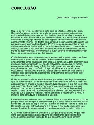 CONCLUSÃO

                                             (Pelo Mestre Gargha Kuichines)




Depois de haver lido detidamente esta obra do Mestre do Raio da Força,
Samael Aun Weor, lamenta−se o fato de que o despreparo existente na
maioria dos leitores no campo oculto não lhes permita receber a luz que é
brindada a toda a humanidade por meio deste livro. A humanidade tornou−se
objetivista e tudo julga através de dois órgãos: olhos e ouvidos. Adquire seu
conhecimento valendo−se destes dois sentidos, e, por conseguinte, aplica−os
para esclarecer quando tem dúvidas. Porém, nestes ensinamentos onde a
vista e o ouvido são instrumentos demasiadamente densos, com eles não se
alcança perceber a verdade, nem entender o divino. E ante sua impotência
frente ao desconhecido, prefere culpar o autor, porque o homem jamais quer
fazer−se responsável pelo que lhe ocorre.

O Matrimônio Perfeito, do mesmo autor, é uma pedra, porém esta obra é um
edifício para a Nova Era de Aquário. Indubitavelmente todos estes
ensinamentos serão atualidade para essa Era luminosa. Agora o homem está
muito ocupado esmagando−se, dando cotoveladas uns contra os outros,
como se o mundo não fosse suficientemente espaçoso para viver nele. O
conceito que se formou do Divino é a principal barreira em meio a sua
obscurecida mentalidade. Por meio destes ensinamentos se lhes ensina a
dissipar essa obscuridade, dizendo−lhe simplesmente que as trevas são
rompidas com a luz.

É dito ao homem cheio de trevas internas que acenda seu fogo interno para
que se ilumine com a Luz de seu Espírito. Também se lhe ensina a forma de
como acender a chama e quem a acende. Não obstante, o que faz é defender
sua tenebrosa obscuridade tirando das milhares de teorias que leu suas
defesas como se as houvesse evidenciado, ou como se as tivesse vivido.
Assim, chama de lei tudo aquilo do qual tem feito um costume, e o confirma
dizendo que o costume faz a lei. Assim, confunde o ilusório com o Real, o
mutável com o Imutável, a alma com o Espírito.

Indubitavelmente, o homem tem criado um Abismo entre o humano e o divino
porque ainda não chegou a compreender que o corpo físico é o veículo que a
Divindade usa para se expressar; que a alma é o mediador entre o corpo e a
Divindade, ou seja, entre o humano e o Divino, e que cada um desses três
corpos dispõem de elementos afins que são os estudados pelo ocultismo.

O conceito material sobre o ocultismo é completamente errado. O que mais
dano causa às pessoas para adquirir o conhecimento é precisamente o
errado conceito que têm formado do que desconhecem. Todo homem
 
