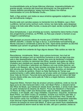 Invulnerabilidade ante as forças titânicas inferiores, impenetra-bilidade em
grande escala, somente são possíveis eliminando−se inte-gralmente os
nossos defeitos psicológicos, esses horríveis Diabos Ver-melhos
mencionados no Livro da Morada Oculta...

Seth, o Ego animal, com todos os seus sinistros agregados subjetivos, sabe
ser terrivelmente maligno.

Escrito está com carvões acesos no tremendo livro do Mistério, que o Dom
Luciférico, terrível como nenhum outro, tomou−se mais tarde, para desgraça
nossa e de todo este aflito mundo, a causa prin-cipal, senão a própria origem
do Mal.

Zeus tempestuoso, o que amontoa as nuvens, representa clara-mente a hoste
dos progenitores primários, os PITRIS, os Pais que criaram o homem à sua
imagem e semelhança.

Não ignoram os poucos sábios do mundo que LÚCIFER−PRO-METEU,
MAHA−ASURA, o doador do fogo e da luz, e acorrentado horrivelmente ao
Monte Cáucaso e condenado à pena de viver, repre-senta também os DEVAS
rebeldes que caíram na geração animal no Amanhecer da Vida.

Citemos neste livro ardente do fogo alguns desses Titãs caídos ao raiar da
aurora.

Recordemos, inicialmente, Moloc, Anjo outrora luminoso, hor-rível rei
manchado de sangue com os sacrifícios humanos e com as lágri-mas dos
pais e das desesperadas mães. Apesar dos sons de tambores e timbales
apenas eram ouvidos os clamores dos filhos, quando arro-jados ao fogo e
imolados sem piedade por aquele execrável monstro, belo Deus de outros
tempos. Os Amonitas o adoraram em Rabba e em sua úmida planície, em
Argob e em Bassam, até as mais remotas correntes do Arno. Conta a lenda
dos séculos que Salomão, filho de Davi, rei de Sião, levantou um templo a
Moloc no monte do opróbrio. Dizem os Sete Senhores do Tempo que
posteriormente o velho sábio dedicou ao tal anjo caído um bosque sagrado no
doce Vale de Hinnom. Fecunda terra perfumada que por tal motivo tão fatal
trocara desde então seu nome pelo de Tofet e a negra Gehena, verdadeiro
tipo do inferno.

Seguindo Moloc, Homem Anjo da arcaica Lemúria vulcânica, onde os rios de
água pura da vida manavam leite e mel, vem Baal−Pehor, o obsceno terror
dos filhos de Moab, que habitavam desde Aroer até Nebo, e ainda muito além
da parte meridional do deserto de Abarim. Povos de Hesebom e Heronaim,
no Reino de Sião e além dos florescentes vales de Sibma, atapetados de
vinhedos, e em Elealé, até o lago Asfaltites. Espantoso, esquerdo, tenebroso
Baal−Pehor, em Sittim incitou os israelitas, durante sua marcha pelo Nilo, a
que fizessem lúbricas obrigações, que tanto mal acarretou−lhes. Desde ali,
este Elohim caído nos vermelhos incêndios luciferinos astutamente estendeu
suas lascivas orgias tenebrosas até o próprio monte do escândalo, muito
próximo do bosque do homi-cida Moloc. É óbvio que assim ficou estabelecida
a concupiscência abomi-nável ao lado do ódio, até que o piedoso Josias os
 