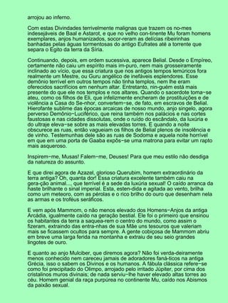 arrojou ao inferno.

Com estas Divindades terrivelmente malignas que trazem os no-mes
indesejáveis de Baal e Astarot, e que no velho con-tinente Mu foram homens
exemplares, anjos humanizados, socor-reram as delícias ribeirinhas
banhadas pelas águas tormentosas do antigo Eufrates até a torrente que
separa o Egito da terra da Síria.

Continuando, depois, em ordem sucessiva, aparece Belial. Desde o Empíreo,
certamente não caiu um espírito mais im-puro, nem mais grosseiramente
inclinado ao vício, que essa criatura que nos antigos tempos lemúricos fora
realmente um Mestre, ou Guru angélico de inefáveis esplendores. Esse
demônio terrível em outros tempos não tinha templos, nem lhe eram
oferecidos sacrifícios em nenhum altar. Entretanto, nin-guém está mais
presente do que ele nos templos e nos altares. Quando o sacerdote toma−se
ateu, como os filhos de Eli, que infelizmente encheram de prostituições e de
violência a Casa do Se-nhor, convertem−se, de fato, em escravos de Belial.
Hierofante sublime das épocas arcaicas de nosso mundo, anjo singelo, agora
perverso Demônio−Luciférico, que reina também nos palácios e nas cortes
faustosas e nas cidades dissolutas, onde o ruído do escândalo, da luxúria e
do ultraje eleva−se sobre as mais elevadas torres. E quando a noite
obscurece as ruas, então vagueiam os filhos de Belial plenos de insolência e
de vinho. Testemunhas dele são as ruas de Sodoma e aquela noite horrível
em que em uma porta de Gaaba expôs−se uma matrona para evitar um rapto
mais asqueroso.

Inspirem−me, Musas! Falem−me, Deuses! Para que meu estilo não desdiga
da natureza do assunto.

E que direi agora de Azazel, glorioso Querubim, homem extraordinário da
terra antiga? Oh, quanta dor! Essa criatura excelente também caiu na
gera-ção animal..., que terrível é a sede da luxúria sexual! O caído arranca da
haste brilhante o sinal imperial. Esta, esten-dida e agitada ao vento, brilha
como um meteoro, com as pérolas e o rico brilho do ouro que desenham nela
as armas e os troféus seráficos.

E vem após Mammom, o não menos elevado dos Homens−Anjos da antiga
Arcádia, igualmente caído na geração bestial. Ele foi o primeiro que ensinou
os habitantes da terra a saquea-rem o centro do mundo, como assim o
fizeram, extraindo das entra-nhas de sua Mãe uns tesouros que valeriam
mais se ficassem ocultos para sempre. A gente cobiçosa de Mammom abriu
em breve uma larga ferida na montanha e extraiu de seu seio grandes
lingotes de ouro.

E quanto ao anjo Mulciber, que diremos agora? Não foi verda-deiramente
menos conhecido nem careceu jamais de adoradores faná-ticos na antiga
Grécia, isso o sabem os Divinos e os humanos. A fábula clássica refere−se
como foi precipitado do Olimpo, arrojado pelo irritado Júpiter, por cima dos
cristalinos muros divinais; de nada serviu−lhe haver elevado altas torres ao
céu. Homem genial da raça purpúrea no continente Mu, caído nos Abismos
da paixão sexual.
 