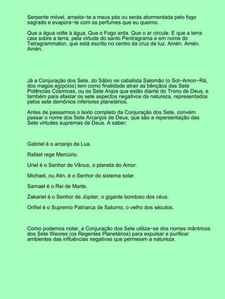 Serpente móvel, arrasta−te a meus pés ou serás atormentada pelo fogo
sagrado e evapora−te com os perfumes que eu queimo.

Que a água volte à água. Que o Fogo arda. Que o ar circule. E que a terra
caia sobre a terra, pela virtude do santo Pentragrama e em nome do
Tetragrammaton, que está escrito no centro da cruz de luz. Amén. Amén.
Amén.




Já a Conjuração dos Sete, do Sábio rei cabalista Salomão (o Sol−Amon−Rá,
dos magos egípcios) tem como finalidade atrair as bênçãos das Sete
Potências Cósmicas, ou os Sete Anjos que estão diante do Trono de Deus, e
também para afastar os sete aspectos negativos da natureza, representados
pelos sete demônios inferiores planetários.

Antes de passarmos o texto completo da Conjuração dos Sete, convém
passar o nome dos Sete Arcanjos de Deus, que são a repersentação das
Sete virtudes supremas de Deus. A saber:



Gabriel é o arcanjo da Lua.

Rafael rege Mercúrio.

Uriel é o Senhor de Vênus, o planeta do Amor.

Michael, ou Atin, é o Senhor do sistema solar.

Samael é o Rei de Marte.

Zakariel é o Senhor de Júpiter, o gigante bondoso dos céus.

Orifiel é o Supremo Patriarca de Saturno, o velho dos séculos.



Como podemos notar, a Conjuração dos Sete utiliza−se dos nomes mântricos
dos Sete Weores (os Regentes Planetários) para expulsar e purificar
ambientes das influências negativas que permeiam a natureza.
 