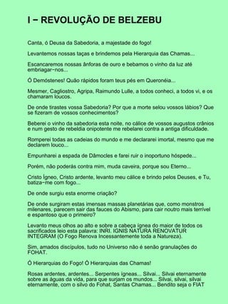 I − REVOLUÇÃO DE BELZEBU

Canta, ó Deusa da Sabedoria, a majestade do fogo!

Levantemos nossas taças e brindemos pela Hierarquia das Chamas...

Escancaremos nossas ânforas de ouro e bebamos o vinho da luz até
embriagar−nos...

Ó Demóstenes! Quão rápidos foram teus pés em Queronéia...

Mesmer, Cagliostro, Agripa, Raimundo Lulle, a todos conheci, a todos vi, e os
chamaram loucos.

De onde tirastes vossa Sabedoria? Por que a morte selou vossos lábios? Que
se fizeram de vossos conhecimentos?

Beberei o vinho da sabedoria esta noite, no cálice de vossos augustos crânios
e num gesto de rebeldia onipotente me rebelarei contra a antiga dificuldade.

Romperei todas as cadeias do mundo e me declararei imortal, mesmo que me
declarem louco...

Empunharei a espada de Dâmocles e farei ruir o inoportuno hóspede...

Porém, não poderás contra mim, muda caveira, porque sou Eterno...

Cristo Ígneo, Cristo ardente, levanto meu cálice e brindo pelos Deuses, e Tu,
batiza−me com fogo...

De onde surgiu esta enorme criação?

De onde surgiram estas imensas massas planetárias que, como monstros
milenares, parecem sair das fauces do Abismo, para cair noutro mais terrível
e espantoso que o primeiro?

Levanto meus olhos ao alto e sobre a cabeça ígnea do maior de todos os
sacrificados leio esta palavra: INRI. IGNIS NATURA RENOVATUR
INTEGRAM (O Fogo Renova Incessantemente toda a Natureza).

Sim, amados discípulos, tudo no Universo não é senão granulações do
FOHAT.

Ó Hierarquias do Fogo! Ó Hierarquias das Chamas!

Rosas ardentes, ardentes... Serpentes ígneas... Silvai... Silvai eternamente
sobre as águas da vida, para que surjam os mundos... Silvai, silvai, silvai
eternamente, com o silvo do Fohat, Santas Chamas... Bendito seja o FIAT
 