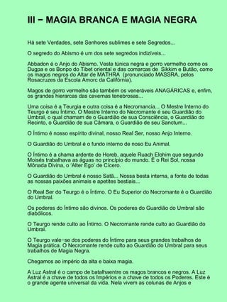 III − MAGIA BRANCA E MAGIA NEGRA

Há sete Verdades, sete Senhores sublimes e sete Segredos...

O segredo do Abismo é um dos sete segredos indizíveis...

Abbadon é o Anjo do Abismo. Veste túnica negra e gorro vermelho como os
Dugpa e os Bonpo do Tibet oriental e das comarcas de Sikkim e Butão, como
os magos negros do Altar de MATHRA (pronunciado MASSRA, pelos
Rosacruzes da Escola Amorc da Califórnia).

Magos de gorro vermelho são também os veneráveis ANAGÁRICAS e, enfim,
os grandes hierarcas das cavernas tenebrosas...

Uma coisa é a Teurgia e outra coisa é a Necromancia... O Mestre Interno do
Teurgo é seu Íntimo. O Mestre Interno do Necromante é seu Guardião do
Umbral, o qual chamam de o Guardião de sua Consciência, o Guardião do
Recinto, o Guardião de sua Câmara, o Guardião de seu Sanctum...

O Íntimo é nosso espírito divinal, nosso Real Ser, nosso Anjo Interno.

O Guardião do Umbral é o fundo interno de noso Eu Animal.

O Íntimo é a chama ardente de Horeb, aquele Ruach Elohim que segundo
Moisés trabalhava as águas no princípio do mundo. É o Rei Sol, nossa
Mônada Divina, o ‘Alter Ego’ de Cícero.

O Guardião do Umbral é nosso Satã... Nossa besta interna, a fonte de todas
as nossas paixões animais e apetites bestiais...

O Real Ser do Teurgo é o Íntimo. O Eu Superior do Necromante é o Guardião
do Umbral.

Os poderes do Íntimo são divinos. Os poderes do Guardião do Umbral são
diabólicos.

O Teurgo rende culto ao Íntimo. O Necromante rende culto ao Guardião do
Umbral.

O Teurgo vale−se dos poderes do Íntimo para seus grandes trabalhos de
Magia prática. O Necromante rende culto ao Guardião do Umbral para seus
trabalhos de Magia Negra.

Chegamos ao império da alta e baixa magia.

A Luz Astral é o campo de batalhaentre os magos brancos e negros. A Luz
Astral é a chave de todos os Impérios e a chave de todos os Poderes. Este é
o grande agente universal da vida. Nela vivem as colunas de Anjos e
 