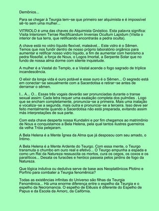 Demônios...

Para se chegar à Teurgia tem−se que primeiro ser alquimista e é impossível
sê−lo sem uma mulher...

VITRIOLO é uma das chaves do Alquimista Gnóstico. Esta palavra significa:
Visita Interiorem Terrae Rectificandum Invenias Ocultum Lapidum (Visita o
interior de tua terra, que retificando encontrarás a pedra oculta).

A chave está no vidro líquido flexível, maleável... Este vidro é o Sêmen.
Temos que nos fundir dentro de nosso próprio laboratório orgânico para
aumentar e retificar nosso vidro líquido, a fim de aumentar com heroísmo a
pedra filosofal, a força de Nous, o Logos Imortal, a Serpente Solar que no
fundo de nossa alma dorme com silente inquietude.

A mulher é a Vestal do Templo, e a Vestal acende o fogo sagrado de tríplice
incandescência.

O elixir da longa vida é ouro potável e esse ouro é o Sêmen... O segredo está
em conectar−se sexualmente com a Sacerdotisa e retirar−se antes de
derramar o sêmen.

I... A... O... Essas três vogais deverão ser pronunciadas durante o transe
sexual assim: Cada letra requer uma exalação completa dos pulmões . Logo
que se encham completamente, pronuncia−se a primeira. Mais uma inalação
e vocaliza−se a segunda, mais outra e pronuncia−se a terceira. Isso deve ser
feito mentalmente quando a Sacerdotisa não está preparada, evitando assim
más interpretações de sua parte.

Com esta chave desperta nossa Kundalini e por fim chegamos ao matrimônio
de Nous e conquistamos a Bela Helena, pela qual tantos ilustres guerreiros
da velha Tróia pelejaram.

A Bela Helena é a Mente Ígnea da Alma que já desposou com seu amado, o
Íntimo.

A Bela Helena é a Mente Ardente do Teurgo. Com essa mente, o Teurgo
transmuta o chumbo em ouro real e efetivo... O Teurgo empunha a espada e
como um Rei da Natureza ressuscita os mortos, cura os cegos, os coxos e os
paralíticos... Desata os furacões e heróico passeia pelos jardins de fogo da
Natureza.

Que lógica indutiva ou dedutiva serve de base aos Neoplatônicos Plotino e
Porfírio para combater a Teurgia fenomênica?

Todas as existências infinitas do Universo são filhas da Teurgia
Fenomênica... Há uma enorme diferença entre o espelho da Teurgia e o
espelho da Necromancia. O espelho de Elêusis é diferente do Espelho de
Papus e da Escola da Amorc, da Caifórnia.
 