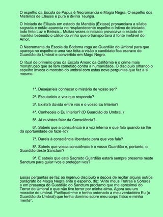 O espelho da Escola de Papus é Necromancia e Magia Negra. O espelho dos
Mistérios de Elêusis é pura e divina Teurgia.

O Iniciado de Elêusis em estado de Mantéia (Êxtase) pronunciava a sílaba
sagrada e então aparecia no resplandecente espelho o Íntimo do iniciado,
todo feito Luz e Beleza... Muitas vezes o iniciado provocava o estado de
mantéia bebendo o cálice do vinho que o transportava à fonte inefável do
Amor.

O Necromante da Escola de Sodoma roga ao Guardião do Umbral para que
apareça no espelho e uma vez feita a visão o candidato fica escravo do
Guardião do Umbral e convertido em Mago Negro.

O ritual de primeiro grau da Escola Amorc da Califórnia é o crime mais
monstruoso que se tem cometido contra a humanidade. O discípulo olhando o
espelho invoca o monstro do umbral com estas nove perguntas que faz a si
mesmo:



       1ª. Desejaríeis conhecer o mistério de vosso ser?

       2ª. Escutaríeis a voz que responde?

       3ª. Existirá dúvida entre vós e o vosso Eu Interior?

       4ª. Conheceis o Eu Interior? (O Guardião do Umbral.)

       5ª. Já ouvistes falar da Consciência?

       6ª. Sabeis que a consciência é a voz interna e que fala quando se lhe
dá oportunidade de fazê−lo?

       7ª. Dareis à consciência liberdade para que vos fale?

       8ª. Sabeis que vossa consciência é o vosso Guardião e, portanto, o
Guardião deste Sanctum?

      9ª. E sabeis que este Sagrado Guardião estará sempre presente neste
Sanctum para guiar−vos e proteger−vos?



Essas perguntas se faz ao ingênuo discípulo e depois de recitar alguns outros
parágrafo de Magia Negra ante o espelho, diz: “Ante meus Fratres e Sórores
e em presença do Guardião do Sanctum proclamo que me aproximei do
Terror do Umbral e que não tive terror por minha alma. Agora sou um
morador do umbral. Purifiquei−me e tenho ordenado a meu verdadeiro Eu (o
Guardião do Umbral) que tenha domínio sobre meu corpo físico e minha
mente”.
 