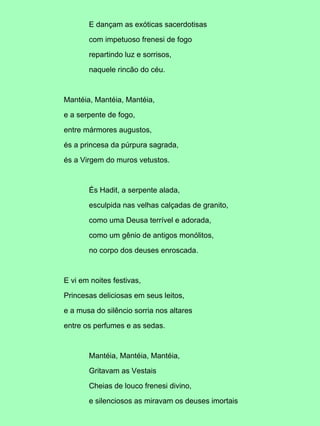 E dançam as exóticas sacerdotisas

       com impetuoso frenesi de fogo

       repartindo luz e sorrisos,

       naquele rincão do céu.



Mantéia, Mantéia, Mantéia,

e a serpente de fogo,

entre mármores augustos,

és a princesa da púrpura sagrada,

és a Virgem do muros vetustos.



       És Hadit, a serpente alada,

       esculpida nas velhas calçadas de granito,

       como uma Deusa terrível e adorada,

       como um gênio de antigos monólitos,

       no corpo dos deuses enroscada.



E vi em noites festivas,

Princesas deliciosas em seus leitos,

e a musa do silêncio sorria nos altares

entre os perfumes e as sedas.



       Mantéia, Mantéia, Mantéia,

       Gritavam as Vestais

       Cheias de louco frenesi divino,

       e silenciosos as miravam os deuses imortais
 