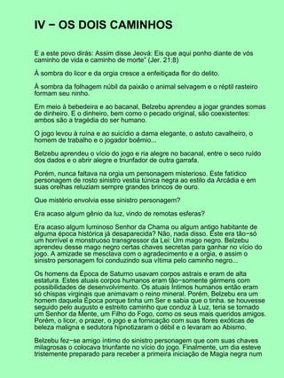 IV − OS DOIS CAMINHOS

E a este povo dirás: Assim disse Jeová: Eis que aqui ponho diante de vós
caminho de vida e caminho de morte” (Jer. 21:8)

À sombra do licor e da orgia cresce a enfeitiçada flor do delito.

À sombra da folhagem núbil da paixão o animal selvagem e o réptil rasteiro
formam seu ninho.

Em meio à bebedeira e ao bacanal, Belzebu aprendeu a jogar grandes somas
de dinheiro. E o dinheiro, bem como o pecado original, são coexistentes:
ambos são a tragédia do ser humano.

O jogo levou à ruína e ao suicídio a dama elegante, o astuto cavalheiro, o
homem de trabalho e o jogador boêmio...

Belzebu aprendeu o vício do jogo e ria alegre no bacanal, entre o seco ruído
dos dados e o abrir alegre e triunfador de outra garrafa.

Porém, nunca faltava na orgia um personagem misterioso. Este fatídico
personagem de rosto sinistro vestia túnica negra ao estilo da Arcádia e em
suas orelhas reluziam sempre grandes brincos de ouro.

Que mistério envolvia esse sinistro personagem?

Era acaso algum gênio da luz, vindo de remotas esferas?

Era acaso algum luminoso Senhor da Chama ou algum antigo habitante de
alguma época histórica já desaparecida? Não, nada disso. Este era tão−só
um horrível e monstruoso transgressor da Lei: Um mago negro. Belzebu
aprendeu desse mago negro certas chaves secretas para ganhar no vício do
jogo. A amizade se mesclava com o agradecimento e a orgia, e assim o
sinistro personagem foi conduzindo sua vítima pelo caminho negro...

Os homens da Época de Saturno usavam corpos astrais e eram de alta
estatura. Estes atuais corpos humanos eram tão−somente gérmens com
possibilidades de desenvolvimento. Os atuais Íntimos humanos então eram
só chispas virginais que animavam o reino mineral. Porém, Belzebu era um
homem daquela Época porque tinha um Ser e sabia que o tinha. se houvesse
seguido pelo augusto e estreito caminho que conduz à Luz, teria se tornado
um Senhor da Mente, um Filho do Fogo, como os seus mais queridos amigos.
Porém, o licor, o prazer, o jogo e a fornicação com suas flores exóticas de
beleza maligna e sedutora hipnotizaram o débil e o levaram ao Abismo.

Belzebu fez−se amigo íntimo do sinistro personagem que com suas chaves
milagrosas o colocava triunfante no vício do jogo. Finalmente, um dia esteve
tristemente preparado para receber a primeira iniciação de Magia negra num
 