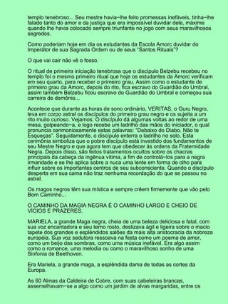 templo tenebroso... Seu mestre havia−lhe feito promessas inefáveis, tinha−lhe
falado tanto do amor e da justiça que era impossível duvidar dele, máxime
quando lhe havia colocado sempre triunfante no jogo com seus maravilhosos
segredos.

Como poderiam hoje em dia os estudantes da Escola Amorc duvidar do
Imperátor de sua Sagrada Ordem ou de seus “Santos Rituais”?

O que vai cair não vê o fosso.

O ritual de primeira iniciação tenebrosa que o discípulo Belzebu recebeu no
templo foi o mesmo primeiro ritual que hoje os estudantes da Amorc verificam
em seu quarto, para receber o primeiro grau. Assim como o estudante de
primeiro grau da Amorc, depois do rito, fica escravo do Guardião do Umbral,
assim também Belzebu ficou escravo do Guardião do Umbral e começou sua
carreira de demônio...

Acontece que durante as horas de sono ordinário, VERITAS, o Guru Negro,
leva em corpo astral os discípulos do primeiro grau negro e os sujeita a um
rito muito curioso. Vejamos: O discípulo dá algumas voltas ao redor de uma
mesa, golpeando−a, e logo recebe um ladrilho das mãos do iniciador, o qual
pronuncia cerimoniosamente estas palavras: “Debaixo do Diabo. Não te
Esqueças”. Seguidamente, o discípulo enterra o ladrilho no solo. Esta
cerimônia simboliza que o pobre discípulo está investido dos fundamentos de
seu Mestre Negro e que agora tem que obedecer às ordens da Fraternidade
Negra. Depois disso, são feitos tratamentos ocultos sobre os chacras
principais da cabeça da ingênua vítima, a fim de controlá−los para a negra
irmandade e se lhe aplica sobre a nuca uma lente em forma de olho para
influir sobre os importantes centros de seu subconsciente. Quando o discípulo
desperta em sua cama não traz nenhuma recordação do que se passou no
astral.

Os magos negros têm sua mística e sempre crêem firmemente que vão pelo
Bom Caminho...

O CAMINHO DA MAGIA NEGRA É O CAMINHO LARGO E CHEIO DE
VÍCIOS E PRAZERES.

MARIELA, a grande Maga negra, cheia de uma beleza deliciosa e fatal, com
sua voz encantadora e seu terno rosto, deslizava ágil e ligeira sobre o macio
tapete dos grandes e esplêndidos salões da mais alta aristocracia da nobreza
européia. Sua voz sedutora ressoava na festa como um poema de amor,
como um beijo das sombras, como uma música inefável. Era algo assim
como o romance, uma melodia ou como o maravilhoso sonho de uma
Sinfonia de Beethoven.

Era Mariela, a grande maga, a esplêndida dama de todas as cortes da
Europa.

As 60 Almas da Caldeira de Cobre, com suas cabeleiras brancas,
assemelhavam−se a algo como um jardim de alvas margaridas, entre os
 