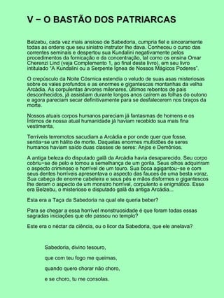 V − O BASTÃO DOS PATRIARCAS

Belzebu, cada vez mais ansioso de Sabedoria, cumpria fiel e sinceramente
todas as ordens que seu sinistro instrutor lhe dava. Conheceu o curso das
correntes seminais e despertou sua Kundalini negativamente pelos
procedimentos da fornicação e da concentração, tal como os ensina Omar
Cherenzi Lind (veja Complemento 1, ao final deste livro), em seu livro
intitulado “A Kundalini ou a Serpente Ígnea de Nossos Mágicos Poderes”.

O crepúsculo da Noite Cósmica estendia o veludo de suas asas misteriosas
sobre os vales profundos e as enormes e gigantescas montanhas da velha
Arcádia. As corpulentas árvores milenares, últimos rebentos de pais
desconhecidos, já assistiam durante longos anos caírem as folhas do outono
e agora pareciam secar definitivamente para se desfalecerem nos braços da
morte.

Nossos atuais corpos humanos pareciam já fantasmas de homens e os
Íntimos de nossa atual humanidade já haviam recebido sua mais fina
vestimenta.

Terríveis terremotos sacudiam a Arcádia e por onde quer que fosse,
sentia−se um hálito de morte. Daquelas enormes multidões de seres
humanos haviam saído duas classes de seres: Anjos e Demônios.

A antiga beleza do disputado galã da Arcádia havia desaparecido. Seu corpo
cobriu−se de pelo e tomou a semelhança de um gorila. Seus olhos adquiriram
o aspecto criminoso e horrível de um touro. Sua boca agigantou−se e com
seus dentes horríveis apresentava o aspecto das fauces de uma besta voraz.
Sua cabeça de enorme cabeleira e seus pés e mãos disformes e gigantescos
lhe deram o aspecto de um monstro horrível, corpulento e enigmático. Esse
era Belzebu, o misterioso e disputado galã da antiga Arcádia...

Esta era a Taça da Sabedoria na qual ele queria beber?

Para se chegar a essa horrível monstruosidade é que foram todas essas
sagradas iniciações que ele passou no templo?

Este era o néctar da ciência, ou o licor da Sabedoria, que ele anelava?



       Sabedoria, divino tesouro,

       que com teu fogo me queimas,

       quando quero chorar não choro,

       e se choro, tu me consolas.
 