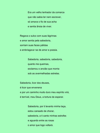 Era um velho lenhador da comarca

       que não sabia ler nem escrever,

       só amava o fio de sua acha

       e sentia ânsia de viver.



Regava o sulco com suas lágrimas

e amor sentia pela sabedoria,

sorriam suas faces pálidas

e embriagava−se de amor e poesia.



       Sabedoria, sabedoria, sabedoria,

       quanto me queimas,

       exclamou o ancião que morria

       sob as avermelhadas estrelas.



Sabedoria, licor dos deuses,

é licor que envenena

e por um caminho muito duro meu espírito virá,

é terrível, meu Deus, a tortura de esperar.



       Sabedoria, por ti levanto minha taça,

       estou cansado de chorar,

       sabedoria, a ti canto minhas estrofes

       e aguardo entre as rosas

       o amor que logo voltará.
 