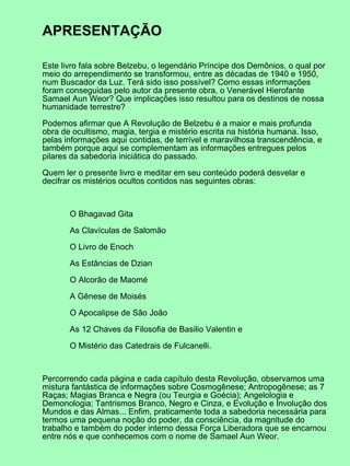 APRESENTAÇÃO

Este livro fala sobre Belzebu, o legendário Príncipe dos Demônios, o qual por
meio do arrependimento se transformou, entre as décadas de 1940 e 1950,
num Buscador da Luz. Terá sido isso possível? Como essas informações
foram conseguidas pelo autor da presente obra, o Venerável Hierofante
Samael Aun Weor? Que implicações isso resultou para os destinos de nossa
humanidade terrestre?

Podemos afirmar que A Revolução de Belzebu é a maior e mais profunda
obra de ocultismo, magia, tergia e mistério escrita na história humana. Isso,
pelas informações aqui contidas, de terrível e maravilhosa transcendência, e
também porque aqui se complementam as informações entregues pelos
pilares da sabedoria iniciática do passado.

Quem ler o presente livro e meditar em seu conteúdo poderá desvelar e
decifrar os mistérios ocultos contidos nas seguintes obras:



       O Bhagavad Gita

       As Clavículas de Salomão

       O Livro de Enoch

       As Estâncias de Dzian

       O Alcorão de Maomé

       A Gênese de Moisés

       O Apocalipse de São João

       As 12 Chaves da Filosofia de Basilio Valentin e

       O Mistério das Catedrais de Fulcanelli.



Percorrendo cada página e cada capítulo desta Revolução, observamos uma
mistura fantástica de informações sobre Cosmogênese; Antropogênese; as 7
Raças; Magias Branca e Negra (ou Teurgia e Goécia); Angelologia e
Demonologia; Tantrismos Branco, Negro e Cinza, e Evolução e Involução dos
Mundos e das Almas... Enfim, praticamente toda a sabedoria necessária para
termos uma pequena noção do poder, da consciência, da magnitude do
trabalho e também do poder interno dessa Força Liberadora que se encarnou
entre nós e que conhecemos com o nome de Samael Aun Weor.
 