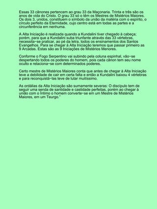 Essas 33 cânones pertencem ao grau 33 da Maçonaria. Trinta e três são os
anos de vida do Cristo. O grau 33 só o têm os Mestres de Mistérios Maiores.
Os dois 3, unidos, constituem o símbolo da união da matéria com o espírito, o
círculo perfeito da Eternidade, cujo centro está em todas as partes e a
circunferência em nenhuma.

A Alta Iniciação é realizada quando a Kundalini tiver chegado à cabeça;
porém, para que a Kundalini suba triunfante através das 33 vértebras,
necessita−se praticar, ao pé da letra, todos os ensinamentos dos Santos
Evangelhos. Para se chegar à Alta Iniciação teremos que passar primeiro as
9 Arcadas. Estas são as 9 Iniciações de Mistérios Menores.

Conforme o Fogo Serpentino vai subindo pela coluna espinhal, vão−se
despertando todos os poderes do homem, pois cada cânon tem seu nome
oculto e relaciona−se com determinados poderes.

Certo mestre de Mistérios Maiores conta que antes de chegar à Alta Iniciação
teve a debilidade de cair em certa falta e então a Kundalini baixou 4 vértebras
e para reconquistá−las teve de lutar muitíssimo.

As ordálias da Alta Iniciação são sumamente severas: O discípulo tem de
seguir uma senda de santidade e castidade perfeitas, porém ao chegar à
união com o Íntimo o homem converte−se em um Mestre de Mistérios
Maiores, em um Teurgo.”
 