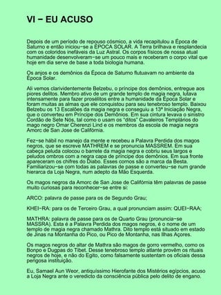 VI − EU ACUSO

Depois de um período de repouso cósmico, a vida recapitulou a Época de
Saturno e então iniciou−se a ÉPOCA SOLAR. A Terra brilhava e resplandecia
com os coloridos inefáveis da Luz Astral. Os corpos físicos de nossa atual
humanidade desenvolveram−se um pouco mais e receberam o corpo vital que
hoje em dia serve de base a toda biologia humana.

Os anjos e os demônios da Época de Saturno flutuavam no ambiente da
Época Solar.

Ali vemos clarividentemente Belzebu, o príncipe dos demônios, entregue aos
piores delitos. Membro ativo de um grande templo de magia negra, lutava
intensamente para fazer prosélitos entre a humanidade da Época Solar e
foram muitas as almas que ele conquistou para seu tenebroso templo. Baixou
Belzebu os 13 Escalões da magia negra e conseguiu a 13ª Iniciação Negra,
que o converteu em Príncipe dos Demônios. Em sua cintura levava o sinistro
Cordão de Sete Nós, tal como o usam os “ditos” Cavaleiros Templários do
mago negro Omar Cherenzi Lind e os membros da escola de magia negra
Amorc de San Jose de Califórnia.

Fez−se hábil no manejo da mente e recebeu a Palavra Perdida dos magos
negros, que se escreve MATHREM e se pronuncia MASSREM. Em sua
cabeça peluda colocou o barrete da magia negra e cobriu seus largos e
peludos ombros com a negra capa de príncipe dos demônios. Em sua fronte
apareceram os chifres do Diabo. Esses cornos são a marca da Besta.
Familiarizou−se com todas as palavras de passe e converteu−se num grande
hierarca da Loja Negra, num adepto da Mão Esquerda.

Os magos negros da Amorc de San Jose de Califórnia têm palavras de passe
muito curiosas para reconhecer−se entre si:

ARCO: palavra de passe para os de Segundo Grau;

KHEI−RA: para os de Terceiro Grau, a qual pronunciam assim: QUEI−RAA;

MATHRA: palavra de passe para os de Quarto Grau (pronuncia−se
MASSRA). Esta é a Palavra Perdida dos magos negros, é o nome de um
templo de magia negra chamado Mathra. Dito templo está situado em estado
de Jinas na Montanha do Pico, ou Pico de Montanha, nas Ilhas Açores.

Os magos negros do altar de Mathra são magos de gorro vermelho, como os
Bonpo e Dugpas do Tibet. Desse tenebroso templo atlante provêm os rituais
negros de hoje, e não do Egito, como falsamente sustentam os oficiais dessa
perigosa instituição.

Eu, Samael Aun Weor, antiquíssimo Hierofante dos Mistérios egípcios, acuso
a Loja Negra ante o veredicto da consciência pública pelo delito de engano.
 