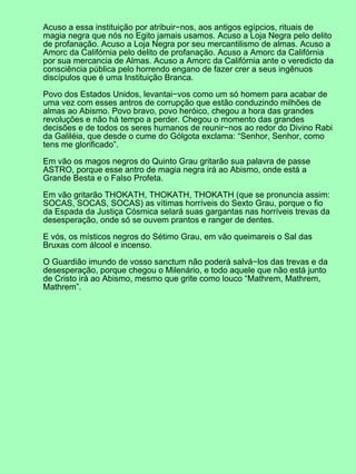 Acuso a essa instituição por atribuir−nos, aos antigos egípcios, rituais de
magia negra que nós no Egito jamais usamos. Acuso a Loja Negra pelo delito
de profanação. Acuso a Loja Negra por seu mercantilismo de almas. Acuso a
Amorc da Califórnia pelo delito de profanação. Acuso a Amorc da Califórnia
por sua mercancia de Almas. Acuso a Amorc da Califórnia ante o veredicto da
consciência pública pelo horrendo engano de fazer crer a seus ingênuos
discípulos que é uma Instituição Branca.

Povo dos Estados Unidos, levantai−vos como um só homem para acabar de
uma vez com esses antros de corrupção que estão conduzindo milhões de
almas ao Abismo. Povo bravo, povo heróico, chegou a hora das grandes
revoluções e não há tempo a perder. Chegou o momento das grandes
decisões e de todos os seres humanos de reunir−nos ao redor do Divino Rabi
da Galiléia, que desde o cume do Gólgota exclama: “Senhor, Senhor, como
tens me glorificado”.

Em vão os magos negros do Quinto Grau gritarão sua palavra de passe
ASTRO, porque esse antro de magia negra irá ao Abismo, onde está a
Grande Besta e o Falso Profeta.

Em vão gritarão THOKATH, THOKATH, THOKATH (que se pronuncia assim:
SOCAS, SOCAS, SOCAS) as vítimas horríveis do Sexto Grau, porque o fio
da Espada da Justiça Cósmica selará suas gargantas nas horríveis trevas da
desesperação, onde só se ouvem prantos e ranger de dentes.

E vós, os místicos negros do Sétimo Grau, em vão queimareis o Sal das
Bruxas com álcool e incenso.

O Guardião imundo de vosso sanctum não poderá salvá−los das trevas e da
desesperação, porque chegou o Milenário, e todo aquele que não está junto
de Cristo irá ao Abismo, mesmo que grite como louco “Mathrem, Mathrem,
Mathrem”.
 