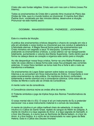 Cristo não veio fundar religiões. Cristo veio unir−nos com o Íntimo (nosso Pai
Interno).

Todos os ensinamentos do Cristo têm o grande ritmo musical do Plano das
Ondas de Vida, que é o mundo búdico ou intuicional. O mantra Aom Mani
Padme Hum, vocalizado por dez minutos diários, desenvolve a intuição.
Pronuncia−se este mantra assim:



       OOOMMM... MAAASSSSSSSIIIIIII... PADMEEEE... JOOOMMMM...



Este é o mantra da Intuição.

A prática dos ensinamentos crísticos desperta o chacra do coração em nós e
põe em atividade o corpo búdico ou intuicional que nos conduz à sabedoria e
à felicidade eternas. A Magia Sexual forma parte dos ensinamentos que
Cristo ministrou em segredo a seus 70 discípulos. Conforme vamos
praticando os ensinamentos crísticos, o corpo etérico vai−se reorganizando
totalmente, aumentando o volume dos Éteres Superiores. Certo centro que se
forma na cabeça desce ao coração e organiza este centro para a intuição.

Ao não desperdiçar nossa força crística, forma−se uma Malha Protetora ao
redor do corpo etérico e dessa forma este corpo fica protegido das correntes
externas. O corpo físico também se torna mais fino e forte e até o rosto se
transforma e embeleza.

Os ensinamentos do Logos Solar operam sobre todos os nossos Corpos
Internos e os convertem em finos instrumentos do Íntimo. O importante é viver
estes ensinamentos na vida prática. Os membros da Amorc confundem
tristemente a mente cósmica com a consciência cósmica. Uma coisa são as
Ondas da Mente e outra são as Ondas da Consciência.

A mente nutre−se da consciência.

A Consciência cósmica reúne as ondas afins da mente.

O Tridente simboliza o jogo da tríplice força dos Átomos Transformativos da
mente.

O corpo mental não é o EU. O corpo é só um instrumento do Eu e pretender
escravizar−nos a esse instrumento material é o cúmulo da nescidade.

A mente do intuitivo é um cálice inefável cheio de sabedoria. A mente do
intuitivo é o Cálice do Santo Graal, repleto do sangue do Mártir do Gólgota. A
mente do intuitivo é a taça sagrada do Amor, é a taça sagrada do Samadhi, é
o licor dos Deuses, é o sumo que os Senhores da Mente bebem, é o licor do
Amor, é o licor búdico, é o vinho de luz transmutado no vaso ígneo da Bela
Helena. Esta é o Cálice dos Deuses Imortais!
 