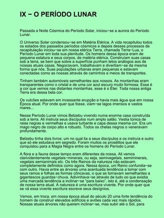 IX − O PERÍODO LUNAR

Passada a Noite Cósmica do Período Solar, iniciou−se a aurora do Período
Lunar.

O Universo Solar condensou−se em Matéria Etérica. A vida recapitulou todos
os estados dos passados períodos cósmicos e depois desses processos de
recapitulação iniciou−se em nossa etérica Terra, chamada Terra−Lua, o
Período Lunar em toda sua plenitude. Os homens dessa época eram de
pequena estatura e seus corpos, de matéria etérica. Construíam suas casas
sob a terra, se bem que sobre a superfície punham tetos análogos aos de
nossas atuais casas. Negociavam, trabalhavam e divertiam−se da mesma
forma que nós. Suas populações urbanas eram pequenas e estavam
conectadas como as nossas através de caminhos e meios de transportes.

Tinham também automóveis semelhantes aos nossos. As montanhas eram
transparentes como o cristal e de uma cor azul escuro muito formosa. Essa é
a cor que vemos nas distantes montanhas, esse é o Éter. Toda nossa antiga
Terra era dessa bela cor.

Os vulcões estavam em incessante erupção e havia mais água que em nossa
Época atual. Por onde quer que fosse, viam−se lagos imensos e vastos
mares...

Nesse Período Lunar vimos Belzebu vivendo numa enorme casa construída
sob a terra. Ali instruía seus discípulos num amplo salão. Vestia túnica de
raias negras e vermelhas e usava turbante e capa dessa mesma cor. Era um
mago negro de corpo alto e robusto. Todos os chelas negros o veneravam
profundamente.

Belzebu tinha dois livros: um no qual lia a seus discípulos e os instruía e outro
que só ele estudava em segredo. Foram muitos os prosélitos que ele
conquistou para a Magia Negra entre os homens do Período Lunar.

A flora e a fauna desse tempo eram diferentes da nossa. Ali vemos
clarividentemente vegetais−minerais, ou seja, semivegetais, semiminerais,
vegetais semianimais etc. Os três Reinos da natureza não estavam
completamente definidos como agora. Nessa época, um Reino confundia−se
com outro. Havia entre as árvores uma acentuada tendência a tomar com
seus ramos e folhas as formas côncavas, o que as tornavam semelhantes a
gigantescos guardas−chuva. Adivinhava−se através de tudo oo que existia
uma marcada tendência a inclinar−se “para baixo”, isto é, até a condensação
de nossa terra atual. A natureza é uma escritura vivente. Por onde quer que
se vá essa vivente escritura escreve seus desígnios.

Vemos, em troca, em nossa época atual do século 20 uma forte tendência do
homem de construir elevados edifícios e aviões cada vez mais rápidos.
Nossas atuais árvores não querem inclinar−se, mas subir até o Sol, para
 