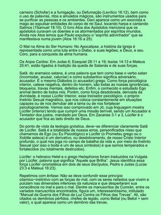 carneiro (Schofar) e a fumigação, ou Defumação (Levítico 16:12), bem como
o uso de palavras, ritos e amuletos mágicos, são instrumentos usados para
se purificar as pessoas e os ambientes. Davi aparece como um exorcista e
mago ao expulsar entidades do corpo de rei Saul, tocando harpa e cantando
Salmos (1Samuel 18:10). O livro Atos dos Apóstolos menciona que os
apóstolos curavam os doentes e os atormentados por espíritos imundos.
Ainda nos Atos lemos que Paulo expulsou o “espírito adivinhador” que se
manifestava numa jovem (Atos 16:16 a 25).

O Mal na Alma do Ser Humano: No Apocalipse, a história da Igreja é
representada como uma luta entre o Diabo, e suas legiões, e Deus, e seu
Coro, para a conquista da alma humana.

Os Anjos Caídos: Em Judas 6; Ezequiel 28:11 a 19; Isaías 14:13 e Mateus
25:41, estão ligados à tradição da queda de Satanás e de suas forças.

Satã: do aramaico satana, é uma palavra que tem como base o verbo satan
(incomodar, acusar, caluniar) e como substantivo significa adversário,
acusador. É o mesmo Diábolos (o acusador) grego. Como força psicológica
interior, catexe negativa, dentro do homem, são todas as nossas ignorâncias,
bloqueios, travas mentais, defeitos etc. Enfim, o conhecido e estudado Ego
animal dentro de todos nós. Porém, como força desdobrada, derivada da
divindade, é nosso Lúcifer Interior, esse treinador psicológico, o próprio
Instinto Sexual magnético, que nos coloca constantemente em situações
capazes ou de nos derrubar até a lama ou de nos fortalecer
psicologicamente. Vemos isso comprovado em Jó, cuja linguagem mostra
Lúcifer (interior) tendo que cumprir uma missão terrível, sendo um Acusador e
Tentador dos justos, mandado por Deus. Em Zacarias 3:1 a 3, Lúcifer é o
acusador que fica ao lado direito de Deus.

Do ponto de vista da teologia gnóstica, deve−se diferenciar claramente Satã
de Lúcifer. Satã é a totalidade de nossos erros, personificados nisso que
chamamos de Ego (ou Eu Psicológico) e Lúcifer (o Prometeu grego ou o
Xolótle asteca) é um derivativo, ou desdobramento, de nosso Cristo Interior
profundo, o qual nos joga no campo de batalha da vida e, por meio do Instinto
Sexual (por isso o bode é um de seus símbolos) é que somos temperados e
fortalecidos (ou totalmente destruídos).

Lúcifer: o hebraico Helel e o grego Heósphoros foram traduzidos na Vulgata
por Lúcifer, palavra que significa “Aquele que Brilha”. Jesus identifica essa
força Lúcifer−prometéica em dois de seus discípulos, Pedro e Judas (Lucas
23:3 e Mateus 16:23).

Repetimos com ênfase: Não se deve confundir esse princípio
cósmico−instintivo com as forças do mal, com os seres nefastos que vivem e
pululam nas dimensões inferiores da natureza e que despertaram sua
consciência no mal e para o mal. Dentre os manuscritos de Cumrán, entre os
variados manuscritos encontrados, figura um, interessantíssimo, intitulado
“Manual da Guerra dos Filhos da Luz Contra os Filhos das Trevas”. Ali, são
citados os demônios pérfidos, chefes de legião, como Belial (ou Beliol = sem
valor), o qual aparece como um demônio das trevas.
 