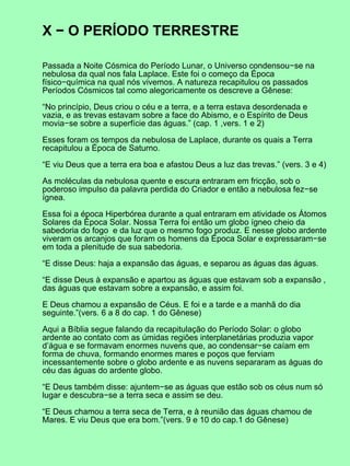 X − O PERÍODO TERRESTRE

Passada a Noite Cósmica do Período Lunar, o Universo condensou−se na
nebulosa da qual nos fala Laplace. Este foi o começo da Época
físico−química na qual nós vivemos. A natureza recapitulou os passados
Períodos Cósmicos tal como alegoricamente os descreve a Gênese:

“No princípio, Deus criou o céu e a terra, e a terra estava desordenada e
vazia, e as trevas estavam sobre a face do Abismo, e o Espírito de Deus
movia−se sobre a superfície das águas.” (cap. 1 ,vers. 1 e 2)

Esses foram os tempos da nebulosa de Laplace, durante os quais a Terra
recapitulou a Época de Saturno.

“E viu Deus que a terra era boa e afastou Deus a luz das trevas.” (vers. 3 e 4)

As moléculas da nebulosa quente e escura entraram em fricção, sob o
poderoso impulso da palavra perdida do Criador e então a nebulosa fez−se
ígnea.

Essa foi a época Hiperbórea durante a qual entraram em atividade os Átomos
Solares da Época Solar. Nossa Terra foi então um globo ígneo cheio da
sabedoria do fogo e da luz que o mesmo fogo produz. E nesse globo ardente
viveram os arcanjos que foram os homens da Época Solar e expressaram−se
em toda a plenitude de sua sabedoria.

“E disse Deus: haja a expansão das águas, e separou as águas das águas.

“E disse Deus à expansão e apartou as águas que estavam sob a expansão ,
das águas que estavam sobre a expansão, e assim foi.

E Deus chamou a expansão de Céus. E foi e a tarde e a manhã do dia
seguinte.”(vers. 6 a 8 do cap. 1 do Gênese)

Aqui a Bíblia segue falando da recapitulação do Período Solar: o globo
ardente ao contato com as úmidas regiões interplanetárias produzia vapor
d’água e se formavam enormes nuvens que, ao condensar−se caíam em
forma de chuva, formando enormes mares e poços que ferviam
incessantemente sobre o globo ardente e as nuvens separaram as águas do
céu das águas do ardente globo.

“E Deus também disse: ajuntem−se as águas que estão sob os céus num só
lugar e descubra−se a terra seca e assim se deu.

“E Deus chamou a terra seca de Terra, e à reunião das águas chamou de
Mares. E viu Deus que era bom.”(vers. 9 e 10 do cap.1 do Gênese)
 