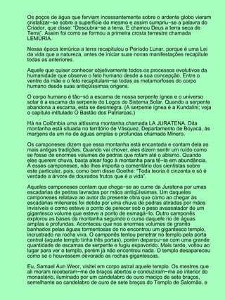 Os poços de água que ferviam incessantemente sobre o ardente globo vieram
cristalizar−se sobre a superfície do mesmo e assim cumpriu−se a palavra do
Criador, que disse: “Descubra−se a terra. E chamou Deus a terra seca de
Terra”. Assim foi como se formou a primeira crosta terrestre chamada
LEMÚRIA.

Nessa época lemúrica a terra recapitulou o Período Lunar, porque é uma Lei
da vida que a natureza, antes de iniciar suas novas manifestações recapitule
todas as anteriores.

Aquele que quiser conhecer objetivamente todos os processos evolutivos da
humanidade que observe o feto humano desde a sua concepção. Entre o
ventre da mãe e o feto recapitulam−se todas as metamorfoses do corpo
humano desde suas antiqüíssimas origens.

O corpo humano é tão−só a escama de nossa serpente ígnea e o universo
solar é a escama da serpente do Logos do Sistema Solar. Quando a serpente
abandona a escama, esta se desintegra. (A serpente ígnea é a Kundalini; veja
o capítulo intitulado O Bastão dos Patriarcas.)

Há na Colômbia uma altíssima montanha chamada LA JURATENA. Dita
montanha está situada no território de Vásquez, Departamento de Boyacá, às
margens de um rio de águas amplas e profundas chamado Minero.

Os camponeses dizem que essa montanha está encantada e contam dela as
mais antigas tradições. Quando vai chover, eles dizem sentir um ruído como
se fosse de enormes volumes de pedras que rolam até o abismo. Quando
eles querem chuva, basta atear fogo à montanha para tê−la em abundância.
A esses camponeses, não lhes importa o comentário dos cientistas sobre
este particular, pois, como bem disse Goethe: “Toda teoria é cinzenta e só é
verdade a árvore de dourados frutos que é a vida”.

Aqueles camponeses contam que chega−se ao cume da Juratena por umas
escadarias de pedras lavradas por mãos antiqüíssimas. Um daqueles
camponeses relatava ao autor da presente obra que como ao chegar às
escadarias milenares foi detido por uma chuva de pedras atiradas por mãos
invisíveis e como esteve a ponto de perecer sob o peso avassalador de um
gigantesco volume que esteve a ponto de esmagá−lo. Outro camponês
explorou as bases da montanha seguindo o curso daquele rio de águas
amplas e profundas. Aconteceu que nos enormes volumes de granito
banhados pelas águas tormentosas do rio encontrou um gigantesco templo,
incrustrado na rocha viva. O camponês tentou penetrar no templo pela porta
central (aquele templo tinha três portas), porém deparou−se com uma grande
quantidade de escamas de serpente e fugiu espavorido. Mais tarde, voltou ao
lugar para ver o templo, porém já não encontrou nada. O templo desapareceu
como se o houvessem devorado as rochas gigantescas.

Eu, Samael Aun Weor, visitei em corpo astral aquele templo. Os mestres que
ali moram receberam−me de braços abertos e conduziram−me ao interior do
monastério, iluminado por um candelabro de ouro maciço de sete braços,
semelhante ao candelabro de ouro de sete braços do Templo de Salomão, e
 