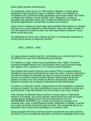 deles recebi secretos ensinamentos.

Os teosofistas crêem que só no Tibet estão os Mestres e muitos deles
desejariam viajar até lá para seguir o chelado. Porém, na realidade, os
monastérios da Loja Branca estão espalhados pelo mundo inteiro. No oriente,
os Mahatmas chamam−nos de NAGAS, isto é, Serpentes, e todos os
guardiães das sagradas criptas dos Templos de Mistérios têm a figura de
serpentes gigantescas e só permitem o passo aos Iniciados.

Assim como o veneno da cobra mata, assim também esse veneno é o Arcano
precioso com o qual chegamos à Alta Iniciação. Ouça−me, leitor−iniciado: O
silvo da serpente é a base da vida. Isto não é para todos os leitores. O que
tenha ouvido que ouça.

Os habitantes de Tierra Llana, Estado de Zulia, na Venezuela, espantam as
cobras pronunciando os seguintes mantras:



       OSSI... OSSOA... ASSI...



As vogais desses mantras são IAO, combinadas com a terrível letra S. Aqui
há sabedoria e o que tiver entendimento que entenda.

O S também é vogal, mesmo que os gramáticos não o digam. Durante a
conexão da Magia Sexual com a Sacerdotisa, temos que pronunciar estas
três vogais (I.A.O.), porque I.A.O. é o nome de nossa Serpente...

Para aclarar este capítulo diremos que a época Polar é correspondente à
inteligência mercuriana da Serpente do Logos (ao calor). A época Hiperbórea,
aos átomos solares da serpente (ao fogo) e a época Lemúrica, aos átomos
lunares (a umidade). Nossa Kundalini também está formada de átomos
solares e lunares e de uma síntese de Átomos Oniscientes. Dentro da
Serpente encontra−se na íntegra a Sabedoria de Sete Eternidades.

A mulher é a Vestal do Templo. Antigamente somente acendiam e cuidavam
do fogo as Vestais. Com isso simbolizava−se que só a mulher é a única que
pode acender o fogo da Kundalini, do nosso corpo ou do nosso Templo.

Pois o templo do Altíssimo Deus vivente é o nosso corpo e o fogo deste
templo é a Kundalini, que nossa esposa−vestal acende por meio do próprio
contato sexual da Magia Sexual, tal como ensinamos no livro O
MATRIMÔNIO PERFEITO (ou, a Porta de Entrada da Iniciação) e na
presente obra. Hoje, a Igreja Romana perdeu totalmente a tradição, e vemos
que o fogo do templo é acendido pelo Coroinha. Isso representa não só um
disparate, mas um gravíssimo sacrilégio e um insulto à vida.

Esses passados Períodos cósmicos existem atualmente em nossos átomos
seminais. É só uma questão de aprender a técnica da meditação interior para
 